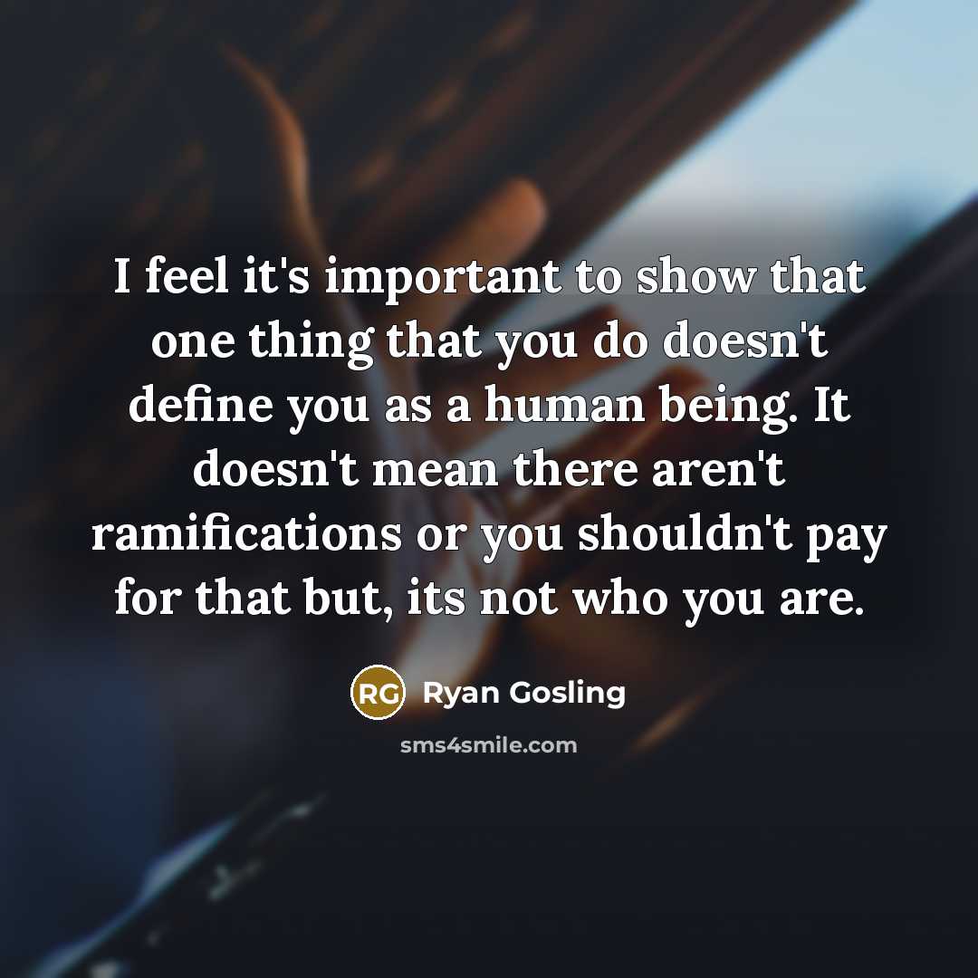 “I feel it's important to show that one thing that you do doesn't define you as a human being. It doesn't mean there aren't ramifications or you shouldn't pay for that but, its not who you are.” quote by Ryan Gosling
