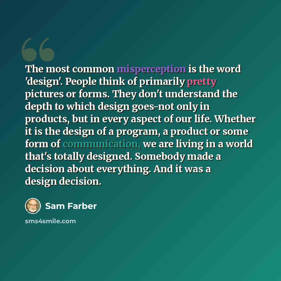 “The most common misperception is the word 'design'. People think of primarily pretty pictures or forms. They don't understand the depth to which design goes-not only in products, but in every aspect of our life. Whether it is the design of a program, a product or some form of communication, we are…” quote by Sam Farber