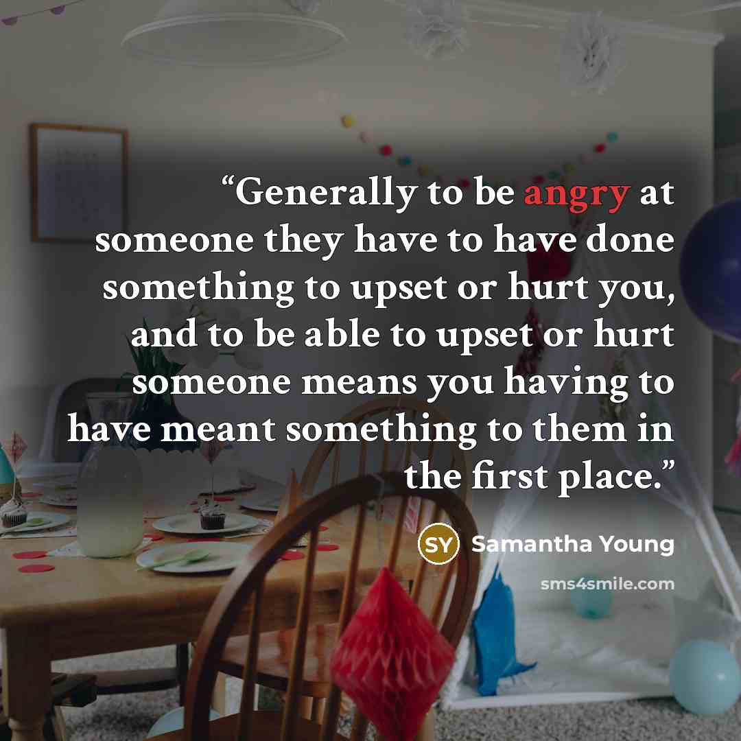 “Generally to be angry at someone they have to have done something to upset or hurt you, and to be able to upset or hurt someone means you having to have meant something to them in the first place.” quote by Samantha Young
