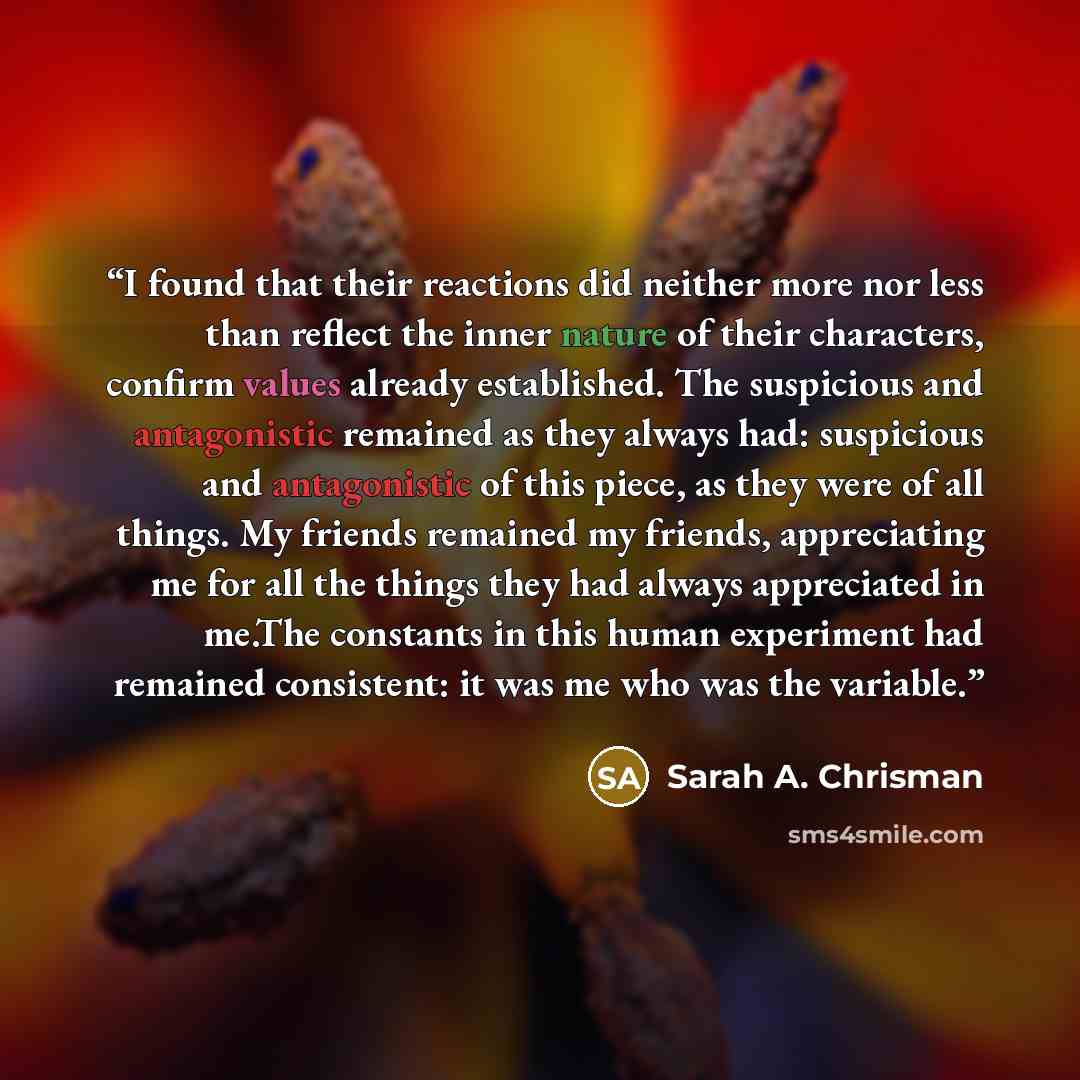 “I found that their reactions did neither more nor less than reflect the inner nature of their characters, confirm values already established. The suspicious and antagonistic remained as they always had: suspicious and antagonistic of this piece, as they were of all things. My friends remained my…” quote by Sarah A. Chrisman