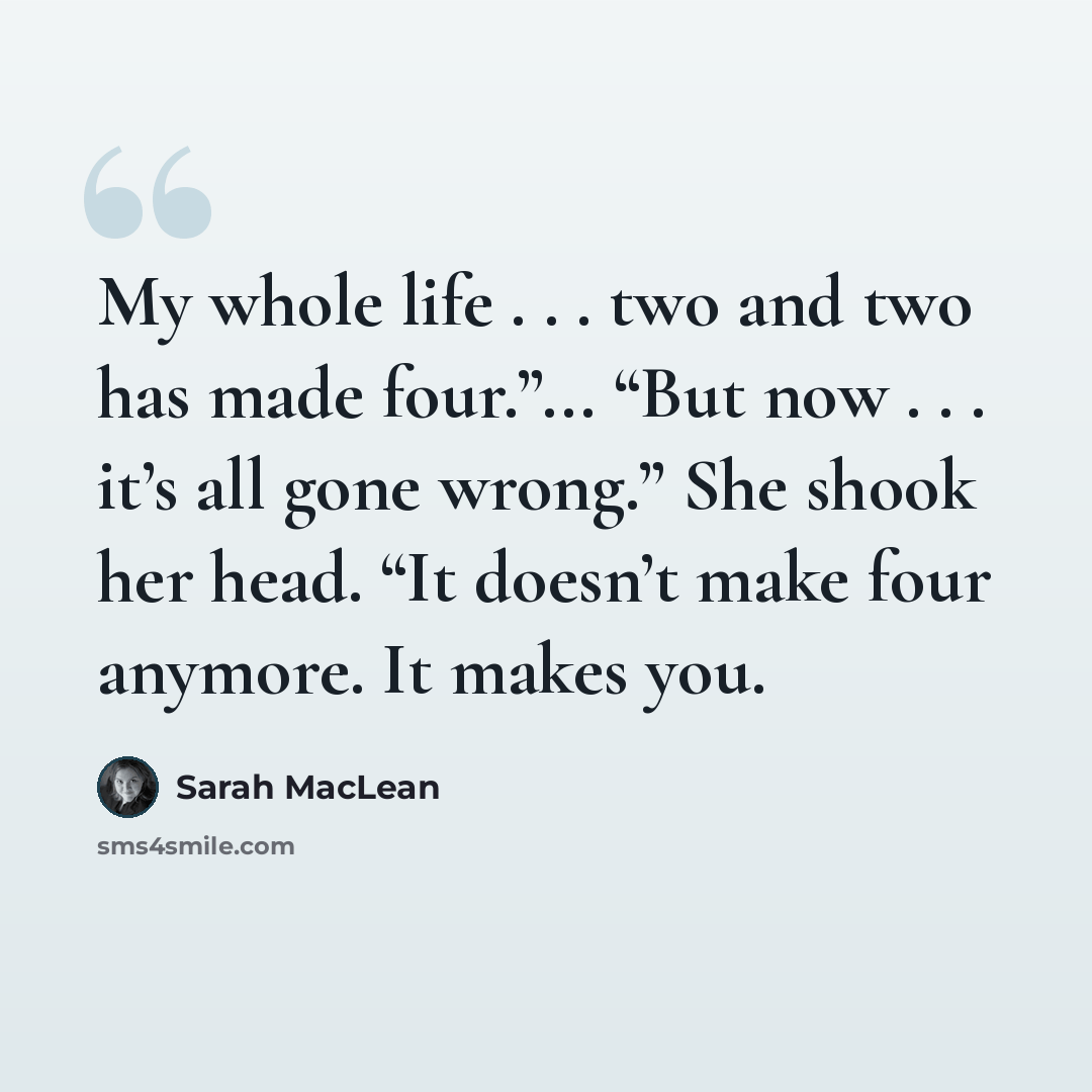 “My whole life . . . two and two has made four.”... “But now . . . it’s all gone wrong.” She shook her head. “It doesn’t make four anymore. It makes you.” quote by Sarah MacLean