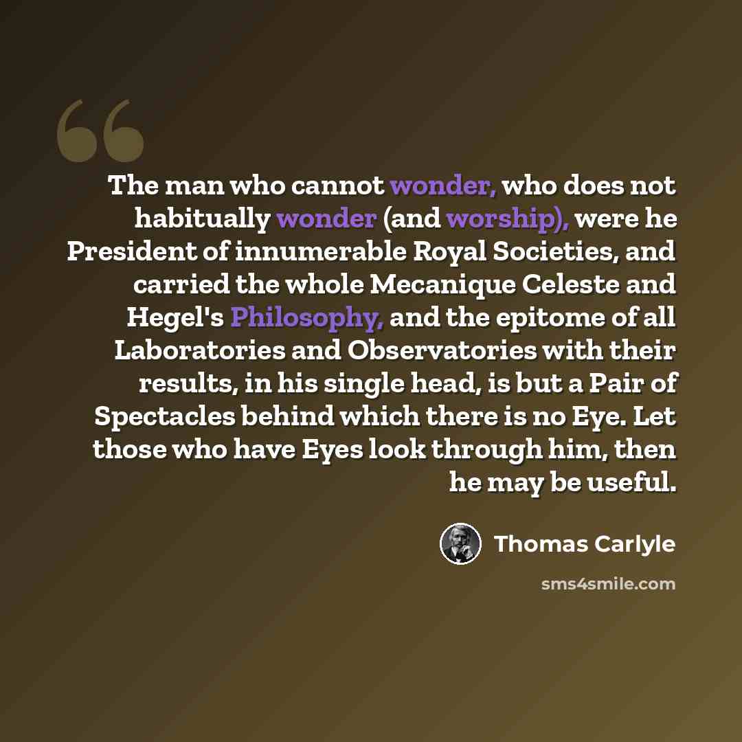 “The man who cannot wonder, who does not habitually wonder (and worship), were he President of innumerable Royal Societies, and carried the whole Mecanique Celeste and Hegel's Philosophy, and the epitome of all Laboratories and Observatories with their results, in his single head, is but a Pair of…” quote by Thomas Carlyle