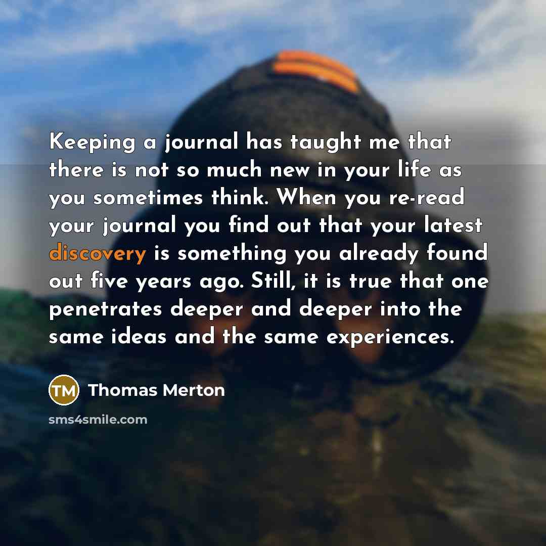 “Keeping a journal has taught me that there is not so much new in your life as you sometimes think. When you re-read your journal you find out that your latest discovery is something you already found out five years ago. Still, it is true that one penetrates deeper and deeper into the same ideas…” quote by Thomas Merton