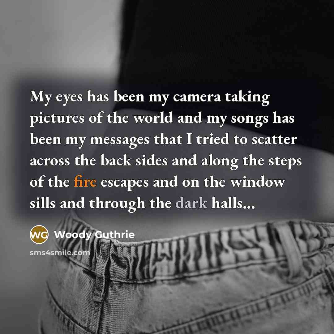 “My eyes has been my camera taking pictures of the world and my songs has been my messages that I tried to scatter across the back sides and along the steps of the fire escapes and on the window sills and through the dark halls...” quote by Woody Guthrie