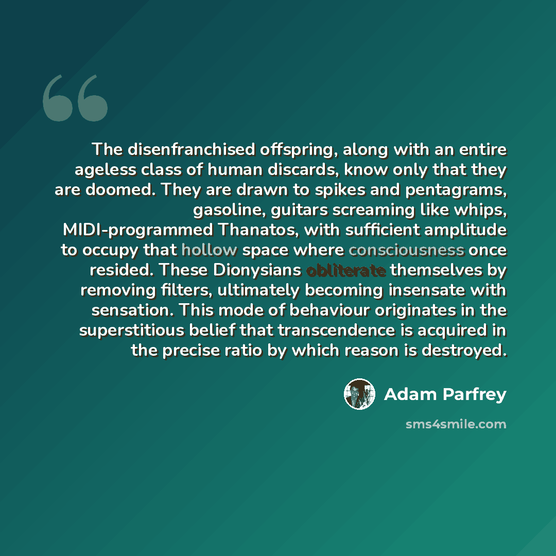 “The disenfranchised offspring, along with an entire ageless class of human discards, know only that they are doomed. They are drawn to spikes and pentagrams, gasoline, guitars screaming like whips, MIDI-programmed Thanatos, with sufficient amplitude to occupy that hollow space where consciousness…” quote by Adam Parfrey