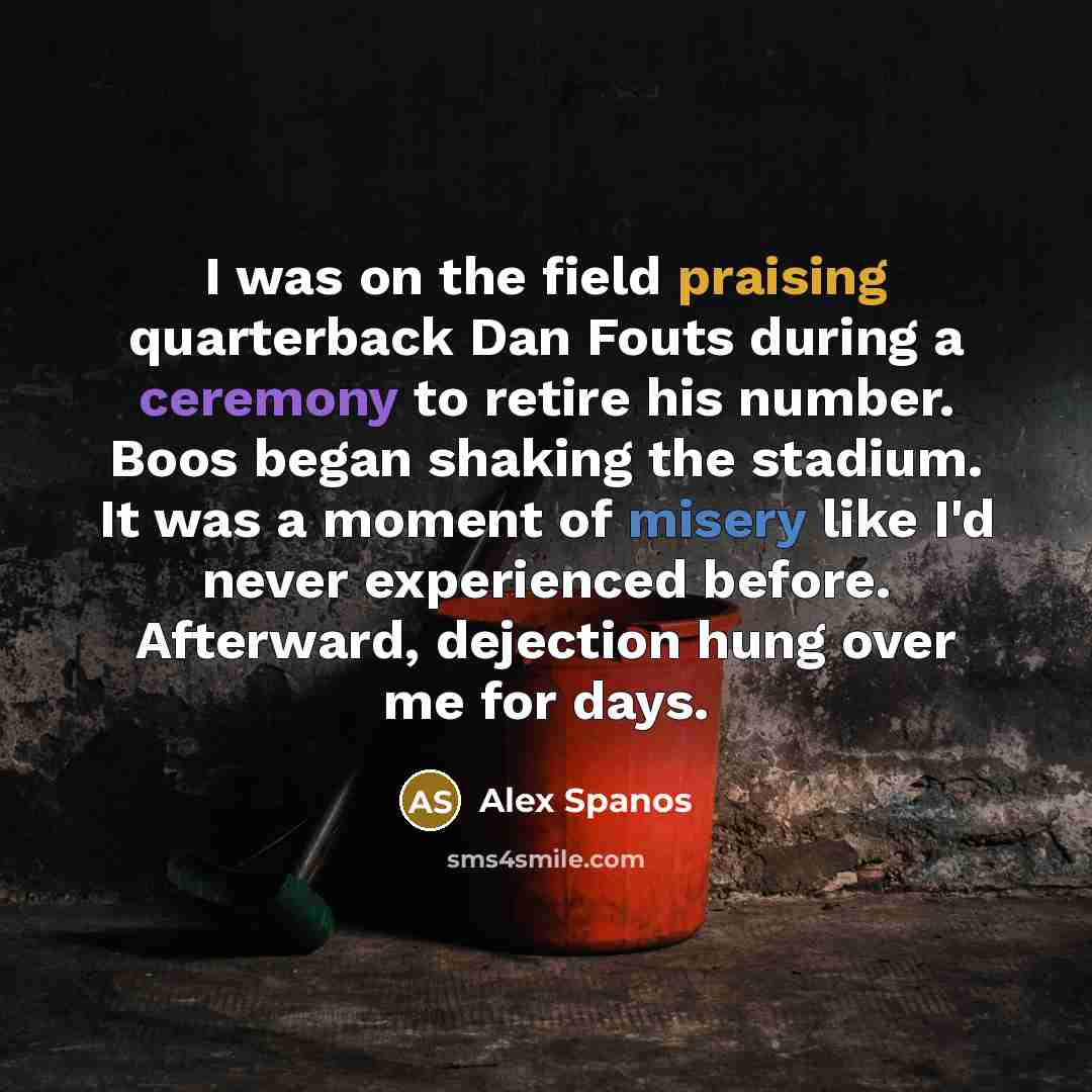 “I was on the field praising quarterback Dan Fouts during a ceremony to retire his number. Boos began shaking the stadium. It was a moment of misery like I'd never experienced before. Afterward, dejection hung over me for days.” quote by Alex Spanos