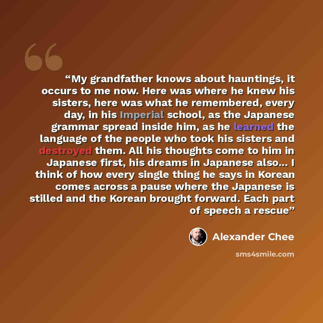 “My grandfather knows about hauntings, it occurs to me now. Here was where he knew his sisters, here was what he remembered, every day, in his Imperial school, as the Japanese grammar spread inside him, as he learned the language of the people who took his sisters and destroyed them. All his…” quote by Alexander Chee