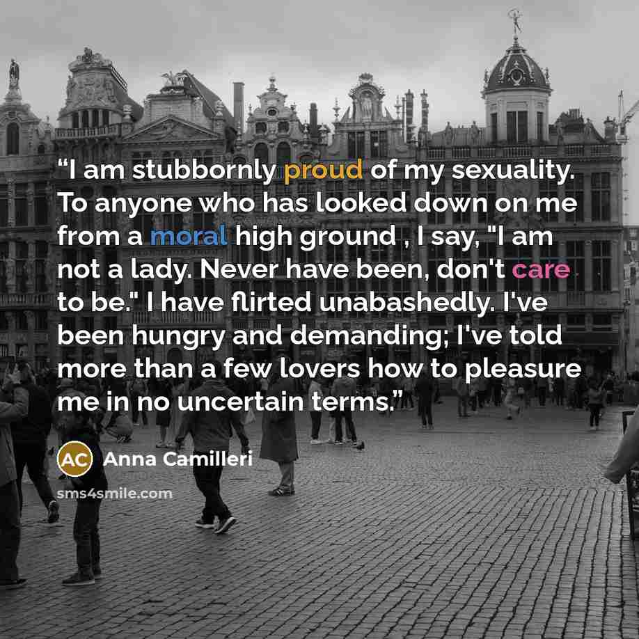 “I am stubbornly proud of my sexuality. To anyone who has looked down on me from a moral high ground , I say, "I am not a lady. Never have been, don't care to be." I have flirted unabashedly. I've been hungry and demanding; I've told more than a few lovers how to pleasure me in no uncertain terms.” quote by Anna Camilleri