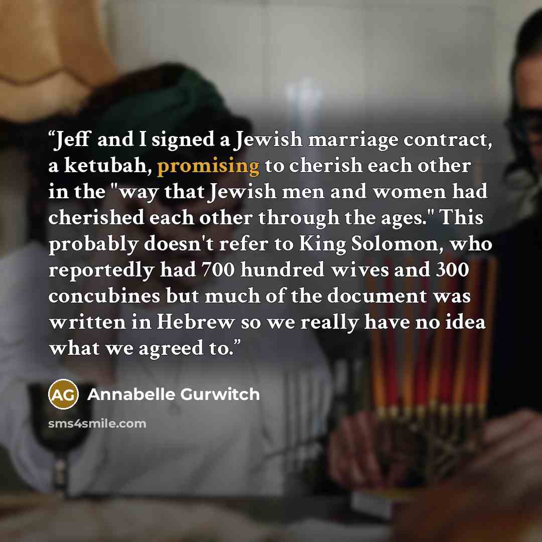 “Jeff and I signed a Jewish marriage contract, a ketubah, promising to cherish each other in the "way that Jewish men and women had cherished each other through the ages." This probably doesn't refer to King Solomon, who reportedly had 700 hundred wives and 300 concubines but much of the document…” quote by Annabelle Gurwitch