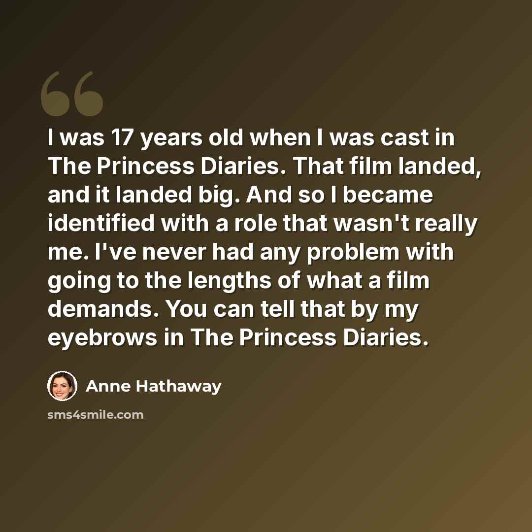 “I was 17 years old when I was cast in The Princess Diaries. That film landed, and it landed big. And so I became identified with a role that wasn't really me. I've never had any problem with going to the lengths of what a film demands. You can tell that by my eyebrows in The Princess Diaries.” quote by Anne Hathaway