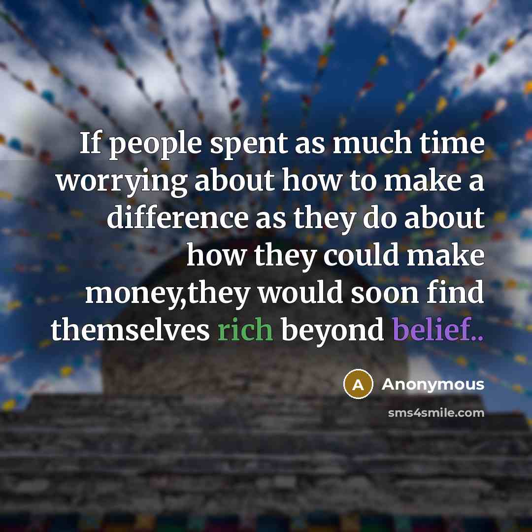 “If people spent as much time worrying about how to make a difference as they do about how they could make money,they would soon find themselves rich beyond belief..” quote by Anonymous