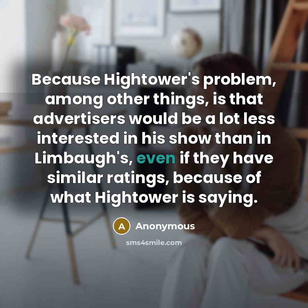 “Because Hightower's problem, among other things, is that advertisers would be a lot less interested in his show than in Limbaugh's, even if they have similar ratings, because of what Hightower is saying.” quote by Anonymous