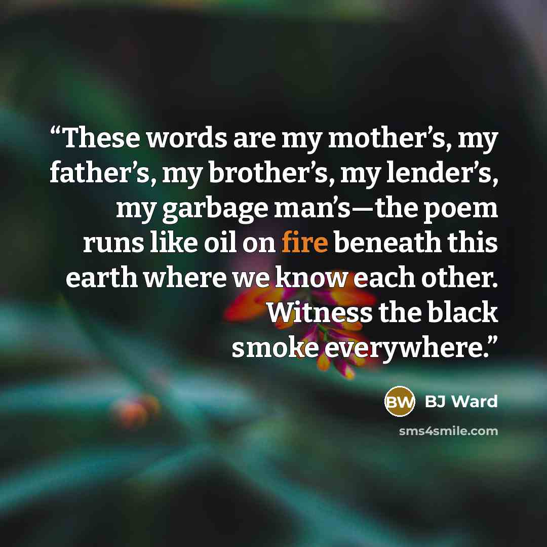 “These words are my mother’s, my father’s, my brother’s, my lender’s, my garbage man’s—the poem runs like oil on fire beneath this earth where we know each other. Witness the black smoke everywhere.” quote by BJ Ward