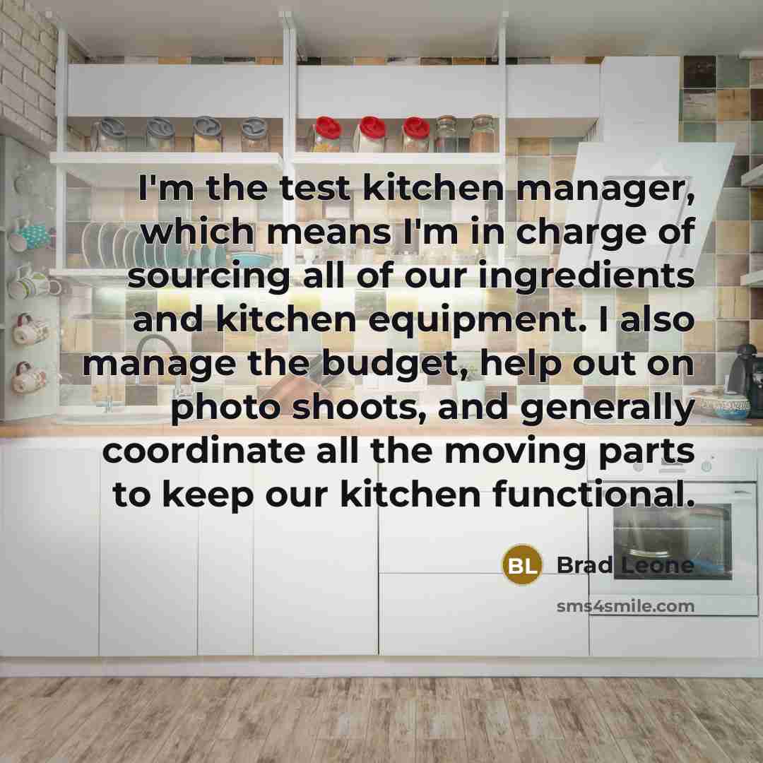 “I'm the test kitchen manager, which means I'm in charge of sourcing all of our ingredients and kitchen equipment. I also manage the budget, help out on photo shoots, and generally coordinate all the moving parts to keep our kitchen functional.” quote by Brad Leone