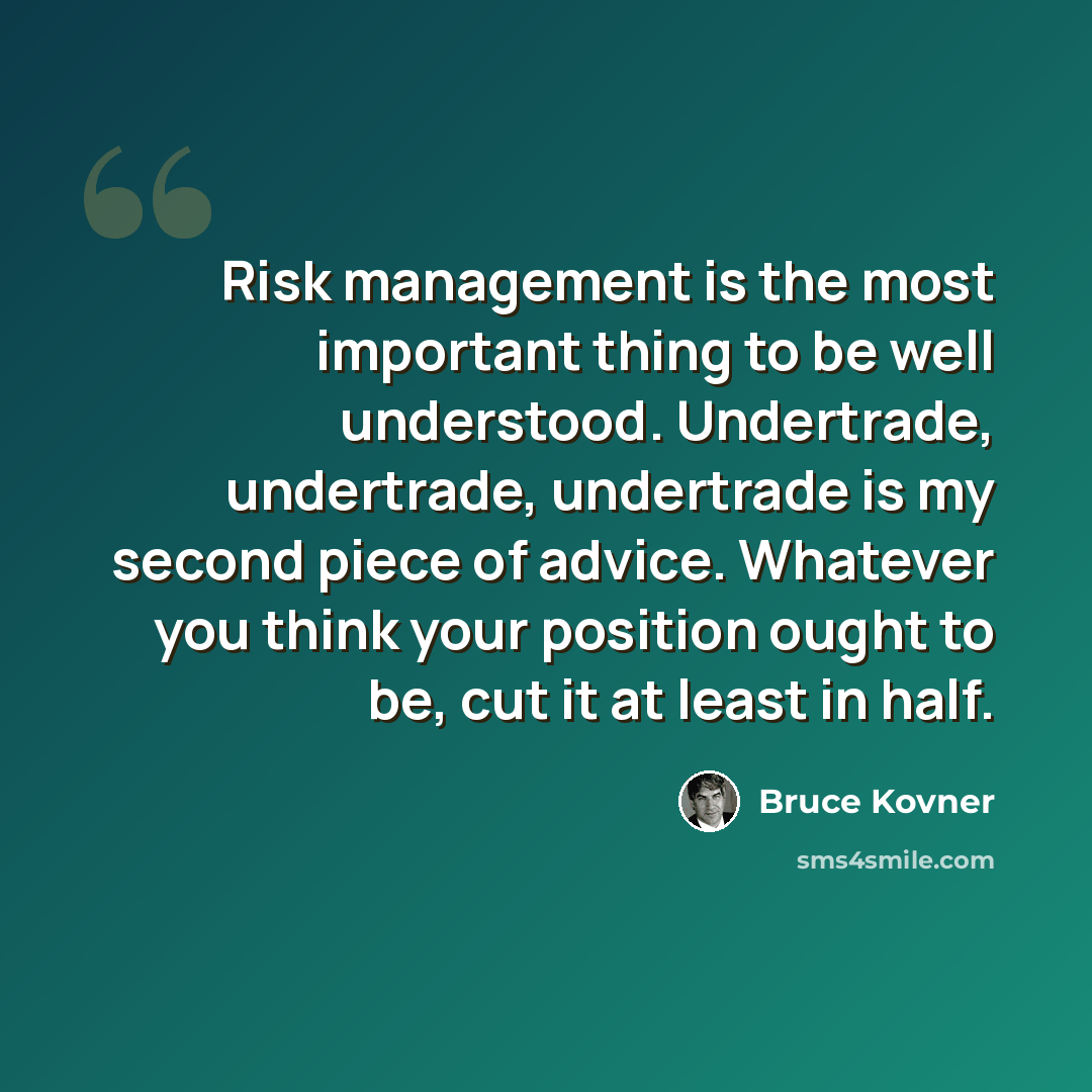 “Risk management is the most important thing to be well understood. Undertrade, undertrade, undertrade is my second piece of advice. Whatever you think your position ought to be, cut it at least in half.” quote by Bruce Kovner