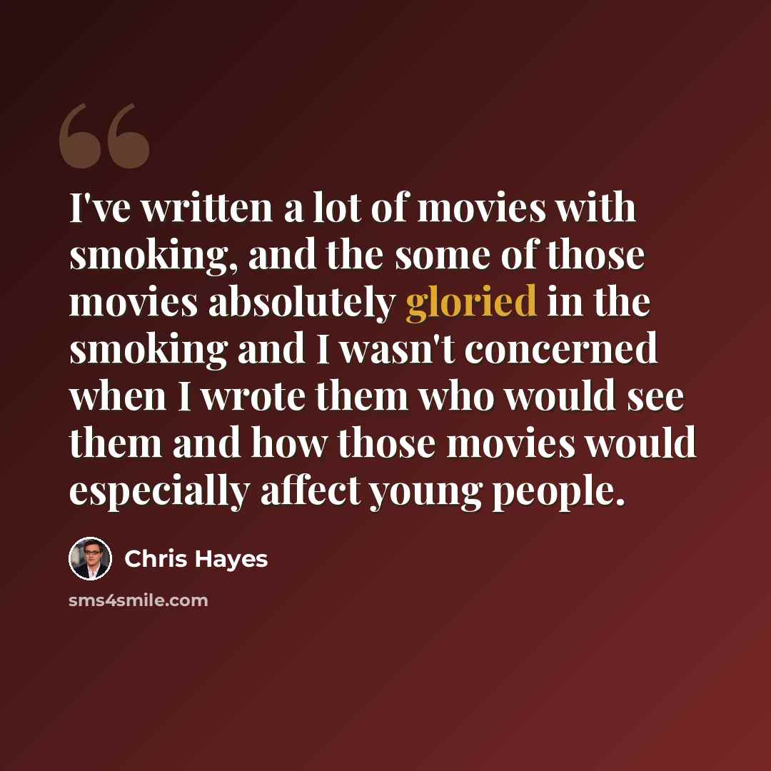 “I've written a lot of movies with smoking, and the some of those movies absolutely gloried in the smoking and I wasn't concerned when I wrote them who would see them and how those movies would especially affect young people.” quote by Chris Hayes