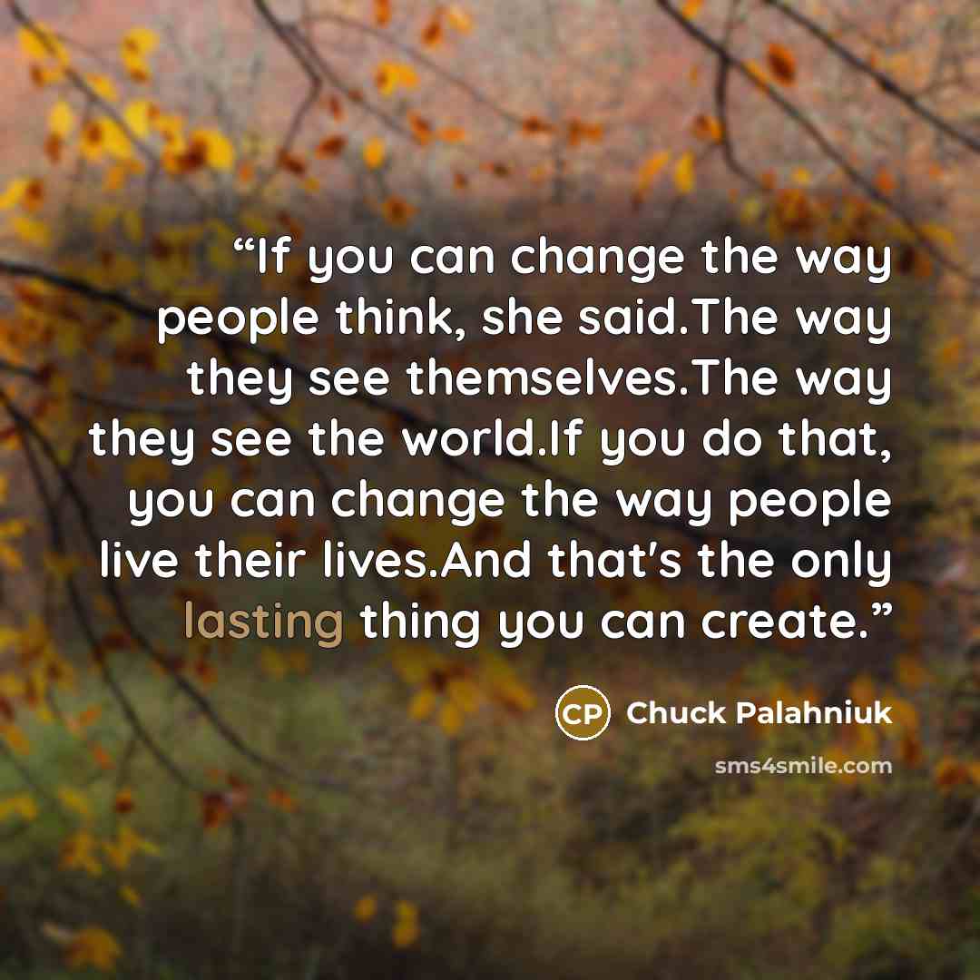 “If you can change the way people think, she said.The way they see themselves.The way they see the world.If you do that, you can change the way people live their lives.And that's the only lasting thing you can create.” quote by Chuck Palahniuk