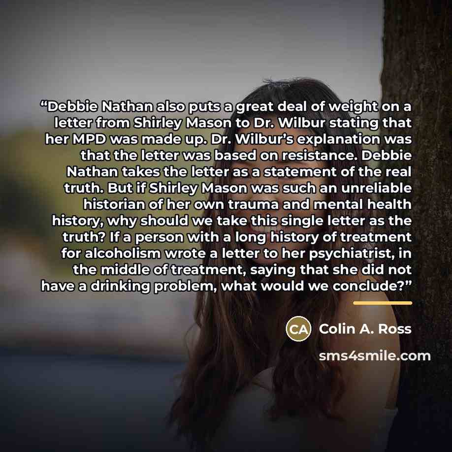 “Debbie Nathan also puts a great deal of weight on a letter from Shirley Mason to Dr. Wilbur stating that her MPD was made up. Dr. Wilbur’s explanation was that the letter was based on resistance. Debbie Nathan takes the letter as a statement of the real truth. But if Shirley Mason was such an…” quote by Colin A. Ross