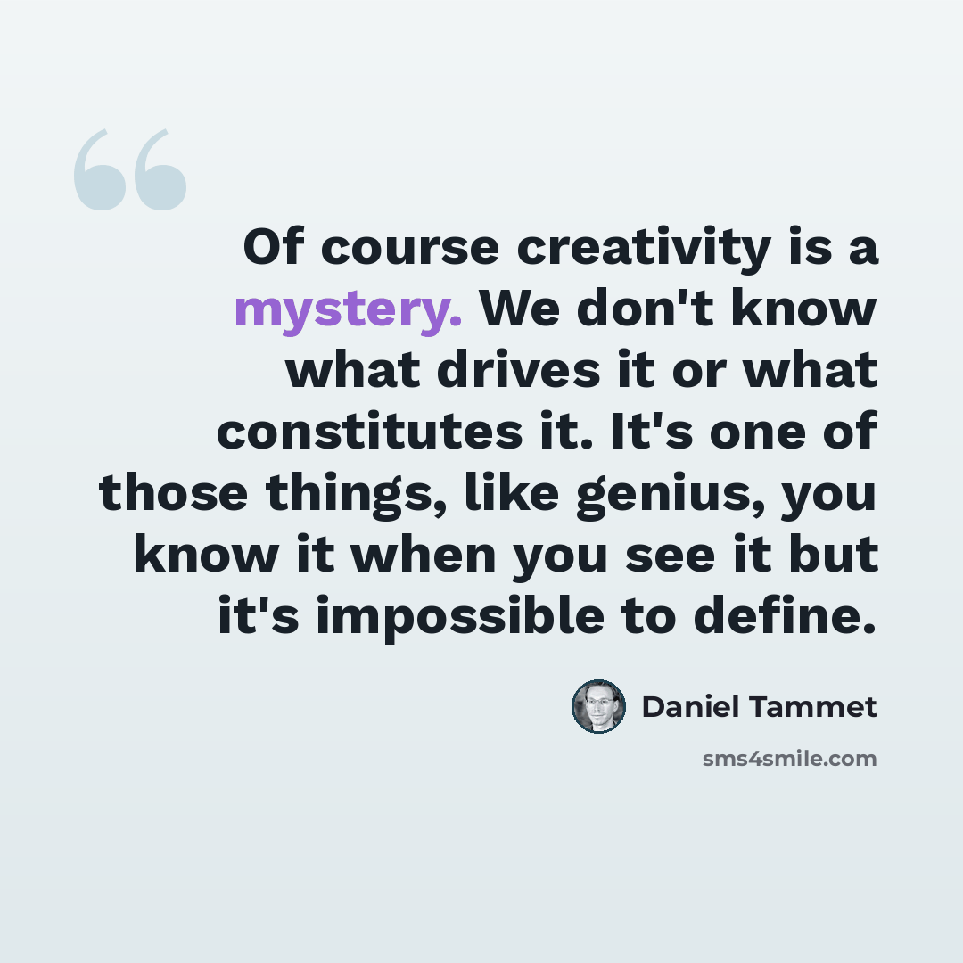 “Of course creativity is a mystery. We don't know what drives it or what constitutes it. It's one of those things, like genius, you know it when you see it but it's impossible to define.” quote by Daniel Tammet
