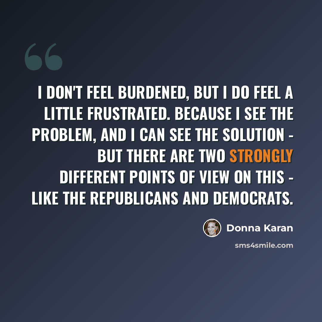“I don't feel burdened, but I do feel a little frustrated. Because I see the problem, and I can see the solution - but there are two strongly different points of view on this - like the Republicans and Democrats.” quote by Donna Karan