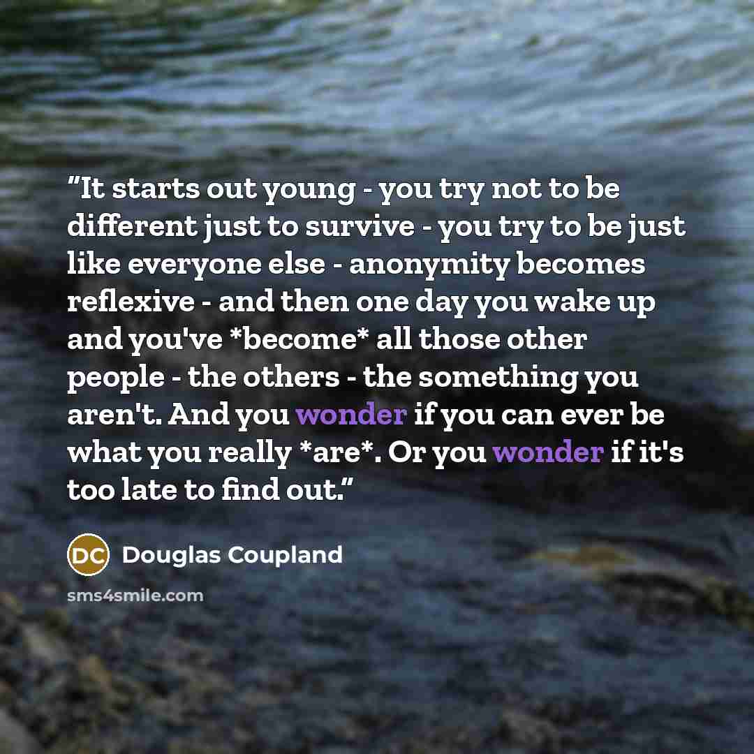 “It starts out young - you try not to be different just to survive - you try to be just like everyone else - anonymity becomes reflexive - and then one day you wake up and you've *become* all those other people - the others - the something you aren't. And you wonder if you can ever be what you…” quote by Douglas Coupland