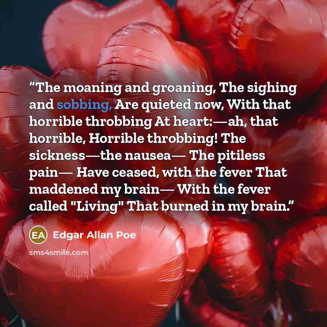 “The moaning and groaning, The sighing and sobbing, Are quieted now, With that horrible throbbing At heart:—ah, that horrible, Horrible throbbing! The sickness—the nausea— The pitiless pain— Have ceased, with the fever That maddened my brain— With the fever called "Living" That burned in my brain.” quote by Edgar Allan Poe