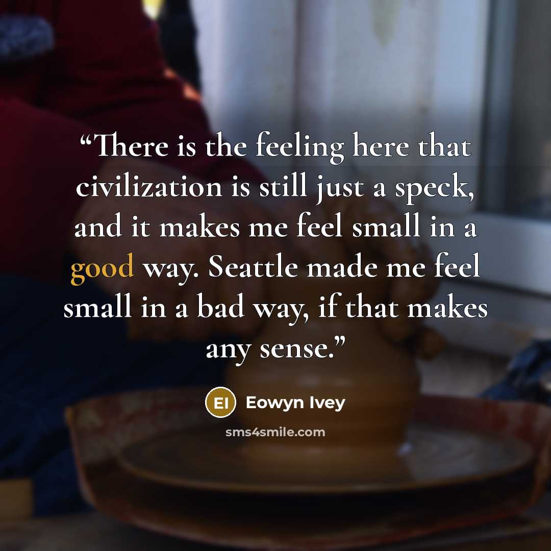 “There is the feeling here that civilization is still just a speck, and it makes me feel small in a good way. Seattle made me feel small in a bad way, if that makes any sense.” quote by Eowyn Ivey