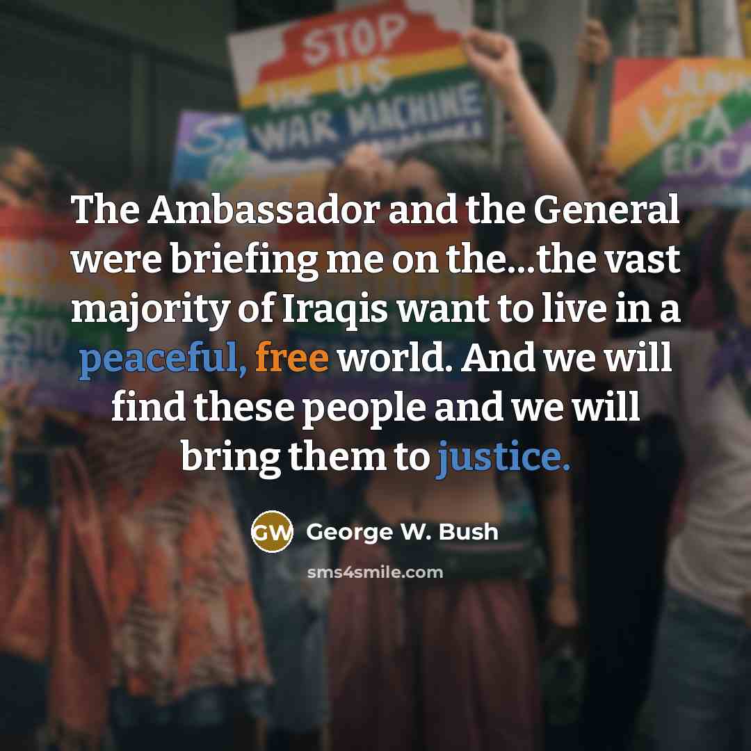 “The Ambassador and the General were briefing me on the…the vast majority of Iraqis want to live in a peaceful, free world. And we will find these people and we will bring them to justice.” quote by George W. Bush