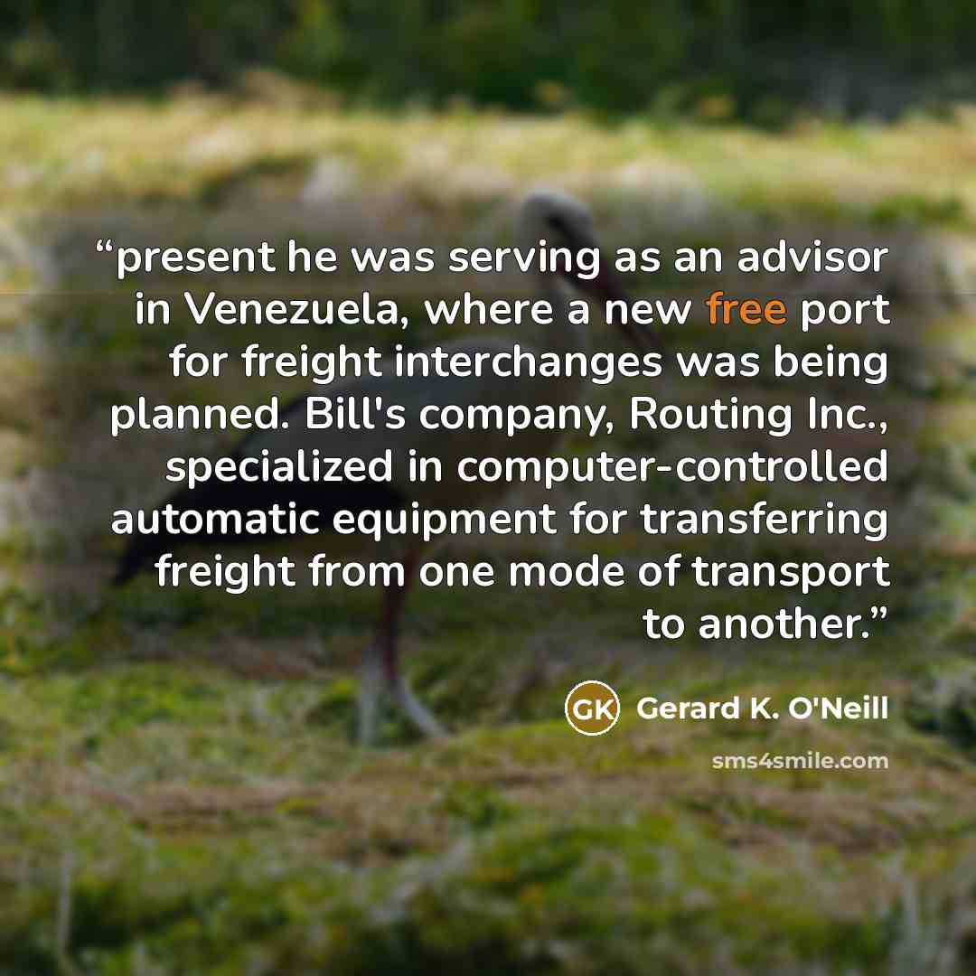 “present he was serving as an advisor in Venezuela, where a new free port for freight interchanges was being planned. Bill's company, Routing Inc., specialized in computer-controlled automatic equipment for transferring freight from one mode of transport to another.” quote by Gerard K. O'Neill