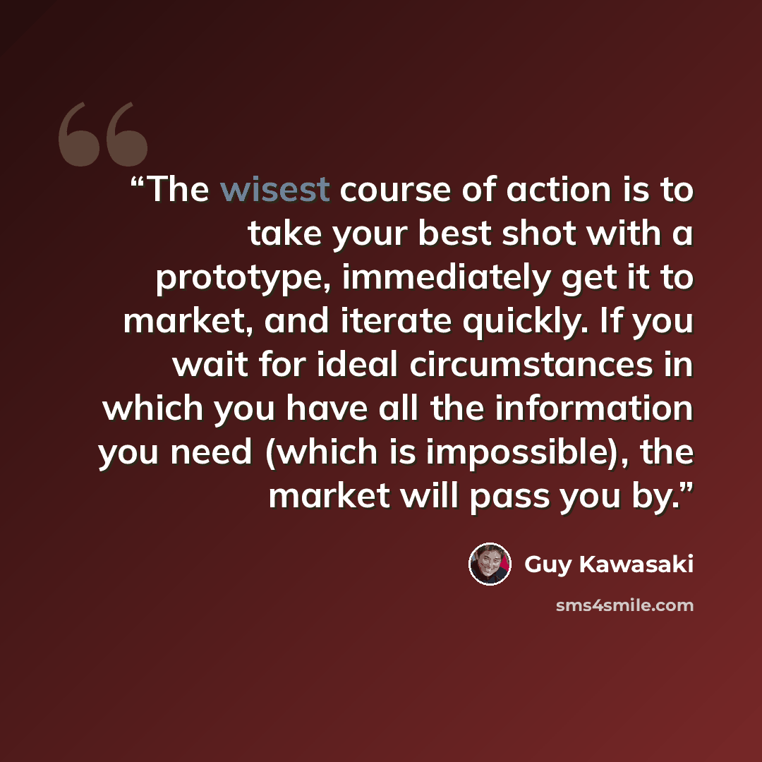 “The wisest course of action is to take your best shot with a prototype, immediately get it to market, and iterate quickly. If you wait for ideal circumstances in which you have all the information you need (which is impossible), the market will pass you by.” quote by Guy Kawasaki