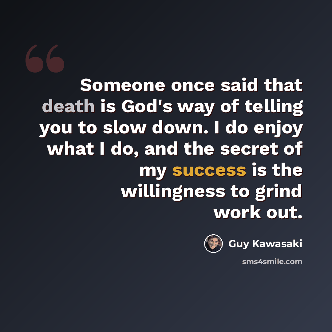 “Someone once said that death is God's way of telling you to slow down. I do enjoy what I do, and the secret of my success is the willingness to grind work out.” quote by Guy Kawasaki