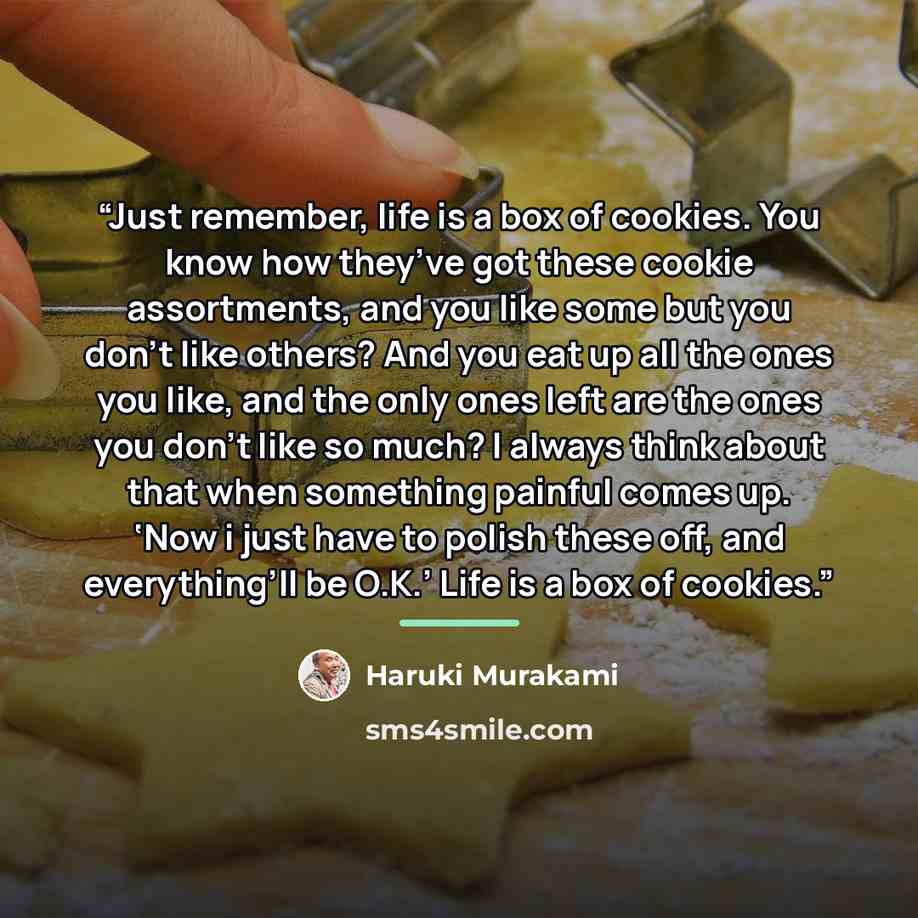 “Just remember, life is a box of cookies. You know how they’ve got these cookie assortments, and you like some but you don’t like others? And you eat up all the ones you like, and the only ones left are the ones you don’t like so much? I always think about that when something painful comes up. ‘Now…” quote by Haruki Murakami