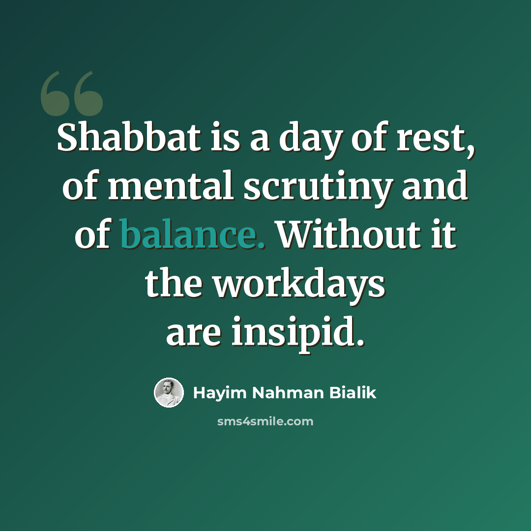 “Shabbat is a day of rest, of mental scrutiny and of balance. Without it the workdays are insipid.” quote by Hayim Nahman Bialik