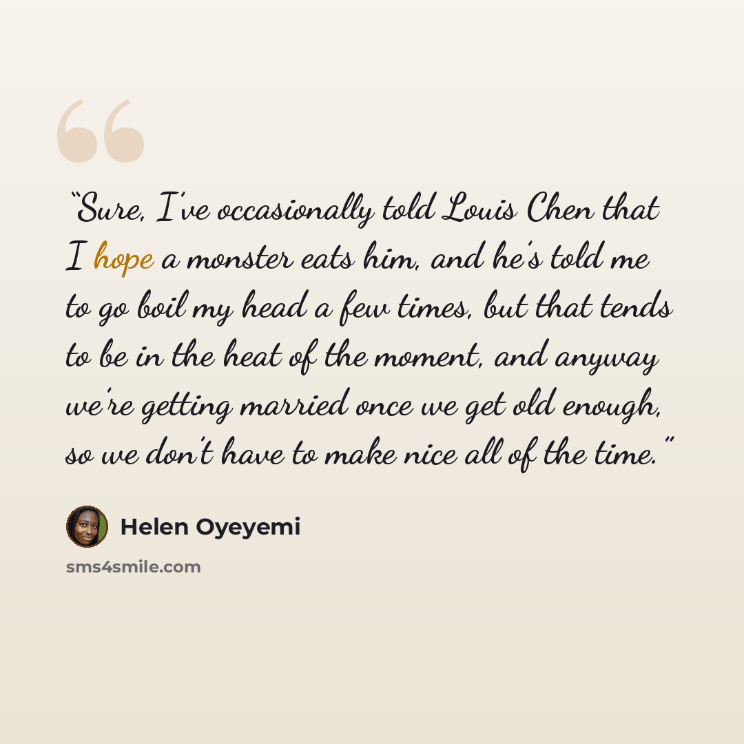 “Sure, I’ve occasionally told Louis Chen that I hope a monster eats him, and he’s told me to go boil my head a few times, but that tends to be in the heat of the moment, and anyway we’re getting married once we get old enough, so we don’t have to make nice all of the time.” quote by Helen Oyeyemi