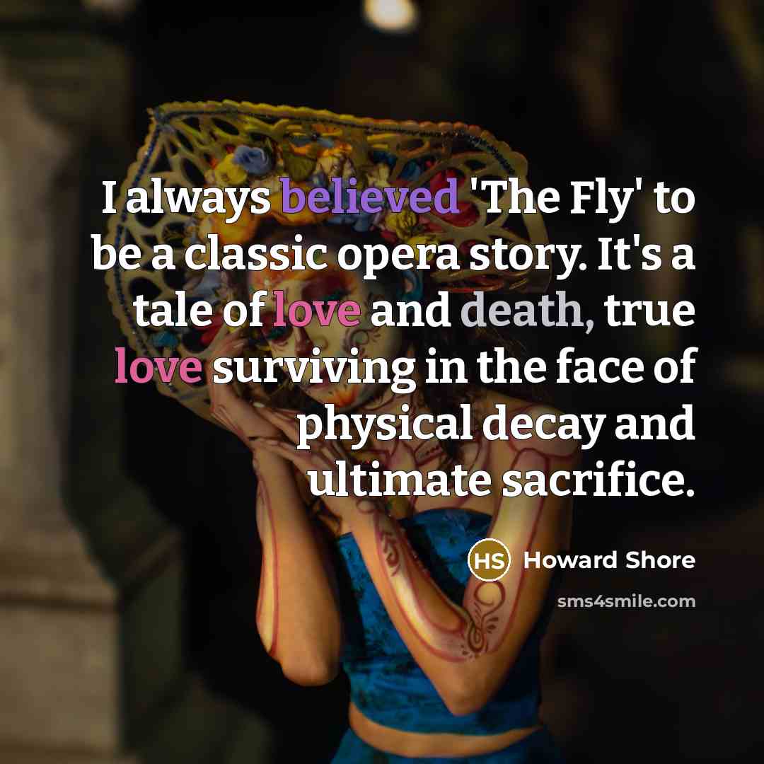 “I always believed 'The Fly' to be a classic opera story. It's a tale of love and death, true love surviving in the face of physical decay and ultimate sacrifice.” quote by Howard Shore