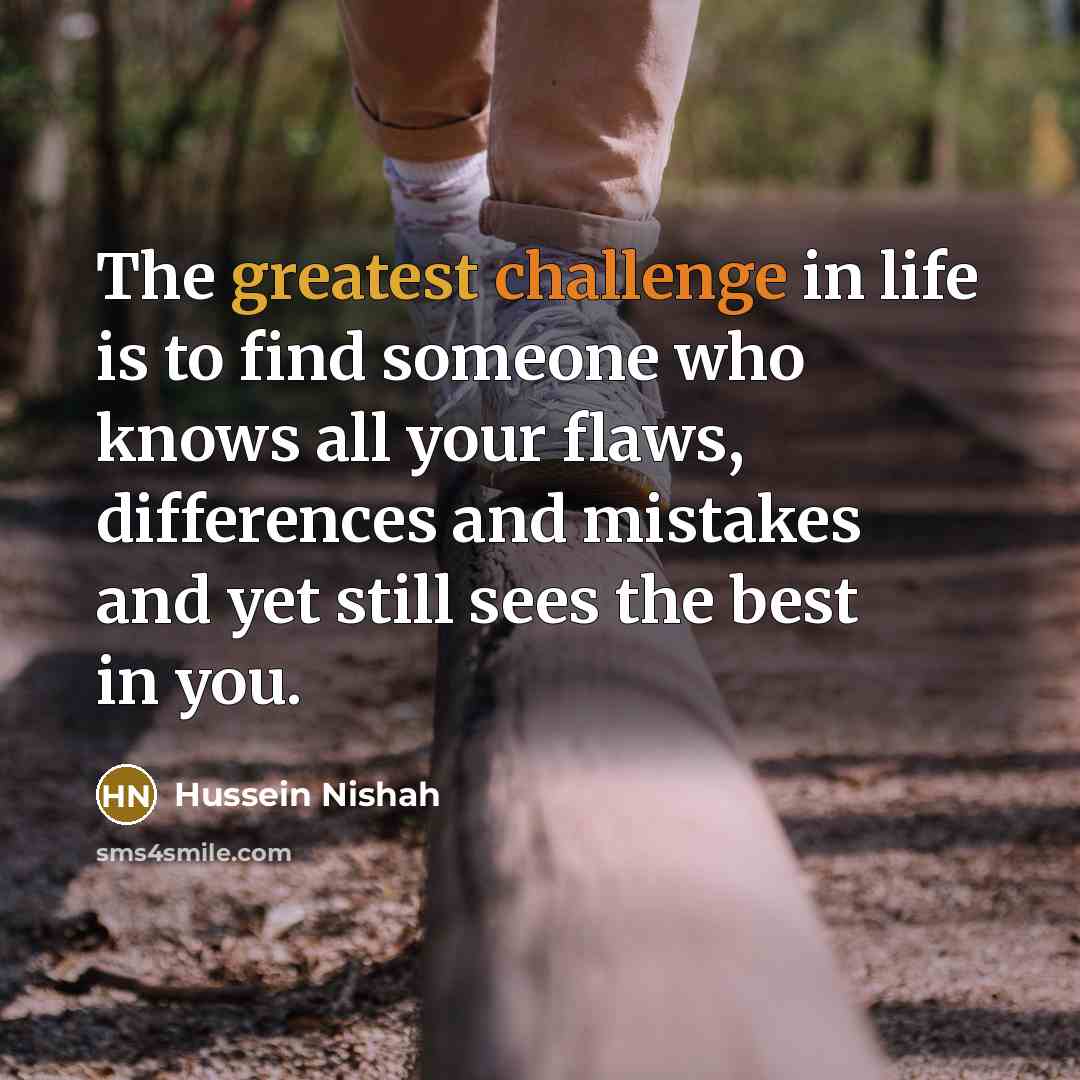 “The greatest challenge in life is to find someone who knows all your flaws, differences and mistakes and yet still sees the best in you.” quote by Hussein Nishah