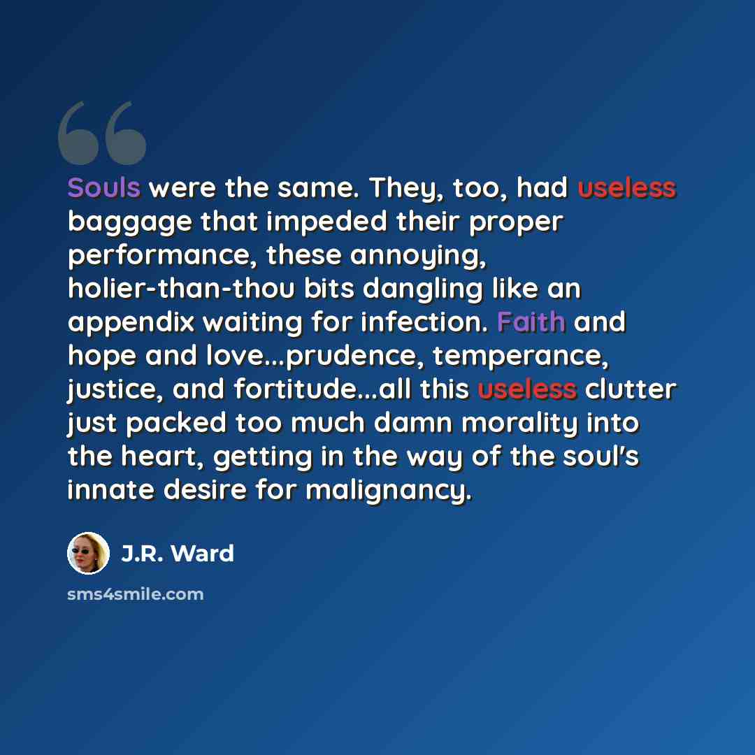 “Souls were the same. They, too, had useless baggage that impeded their proper performance, these annoying, holier-than-thou bits dangling like an appendix waiting for infection. Faith and hope and love...prudence, temperance, justice, and fortitude...all this useless clutter just packed too much…” quote by J.R. Ward