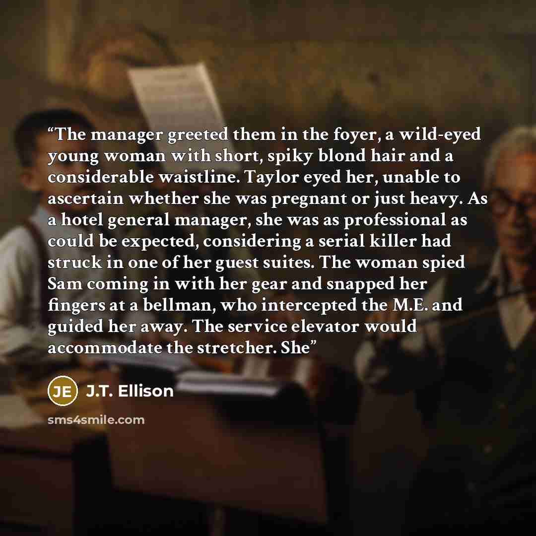 “The manager greeted them in the foyer, a wild-eyed young woman with short, spiky blond hair and a considerable waistline. Taylor eyed her, unable to ascertain whether she was pregnant or just heavy. As a hotel general manager, she was as professional as could be expected, considering a serial…” quote by J.T. Ellison