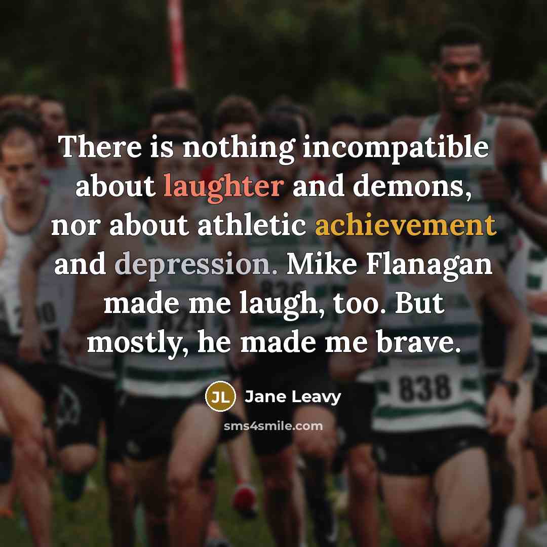 “There is nothing incompatible about laughter and demons, nor about athletic achievement and depression. Mike Flanagan made me laugh, too. But mostly, he made me brave.” quote by Jane Leavy