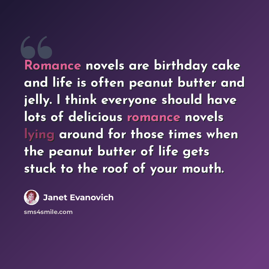 “Romance novels are birthday cake and life is often peanut butter and jelly. I think everyone should have lots of delicious romance novels lying around for those times when the peanut butter of life gets stuck to the roof of your mouth.” quote by Janet Evanovich