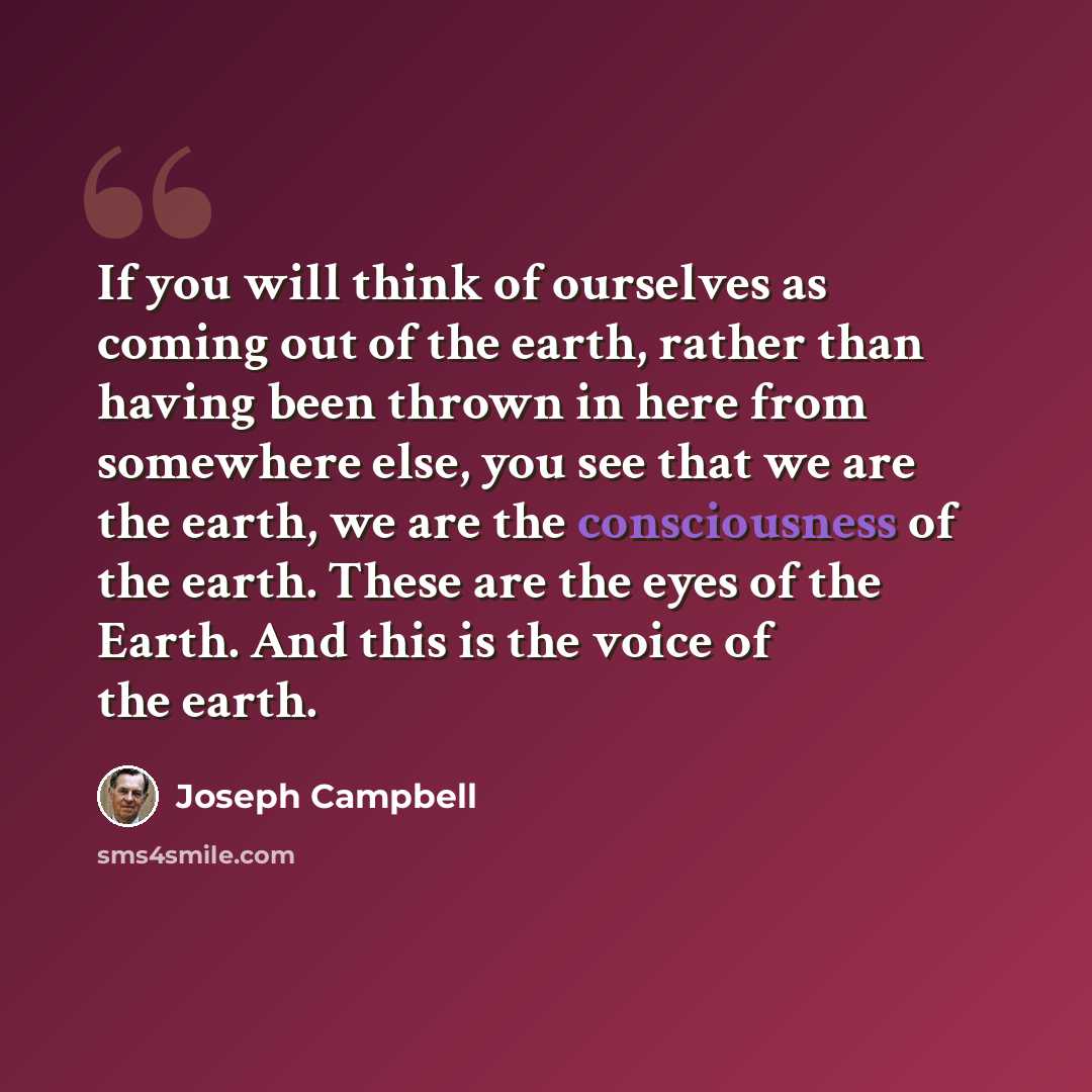“If you will think of ourselves as coming out of the earth, rather than having been thrown in here from somewhere else, you see that we are the earth, we are the consciousness of the earth. These are the eyes of the Earth. And this is the voice of the earth.” quote by Joseph Campbell