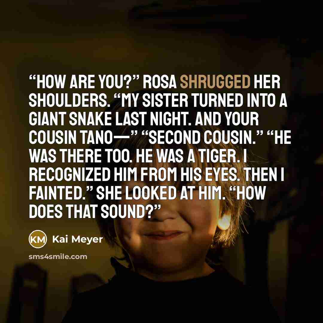 “How are you?” Rosa shrugged her shoulders. “My sister turned into a giant snake last night. And your cousin Tano—” “Second cousin.” “He was there too. He was a tiger. I recognized him from his eyes. Then I fainted.” She looked at him. “How does that sound?” quote by Kai Meyer