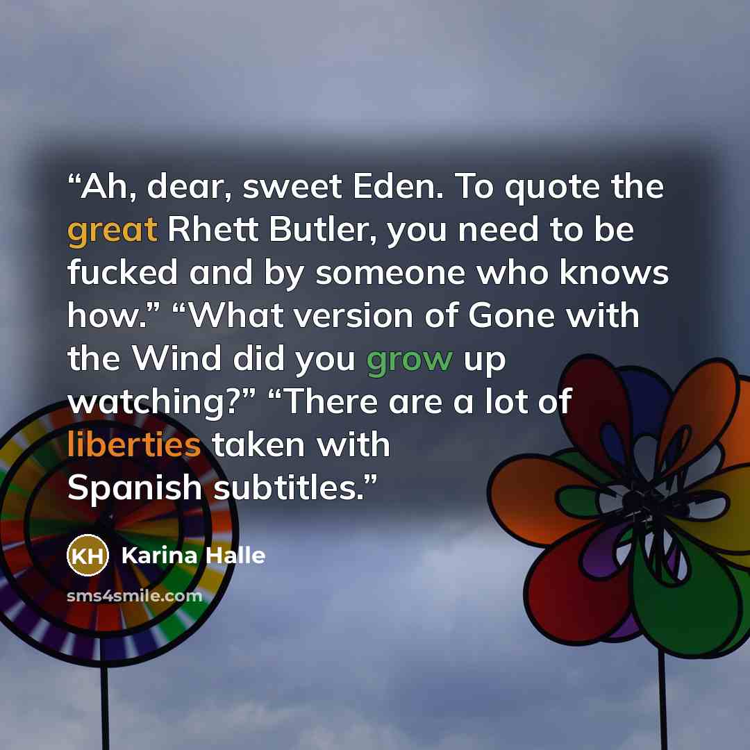 “Ah, dear, sweet Eden. To quote the great Rhett Butler, you need to be fucked and by someone who knows how.” “What version of Gone with the Wind did you grow up watching?” “There are a lot of liberties taken with Spanish subtitles.” quote by Karina Halle