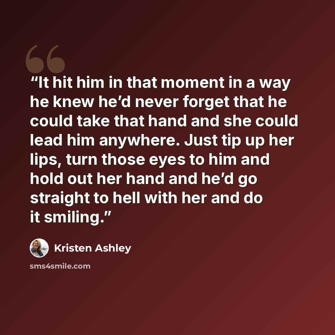 “It hit him in that moment in a way he knew he’d never forget that he could take that hand and she could lead him anywhere. Just tip up her lips, turn those eyes to him and hold out her hand and he’d go straight to hell with her and do it smiling.” quote by Kristen Ashley