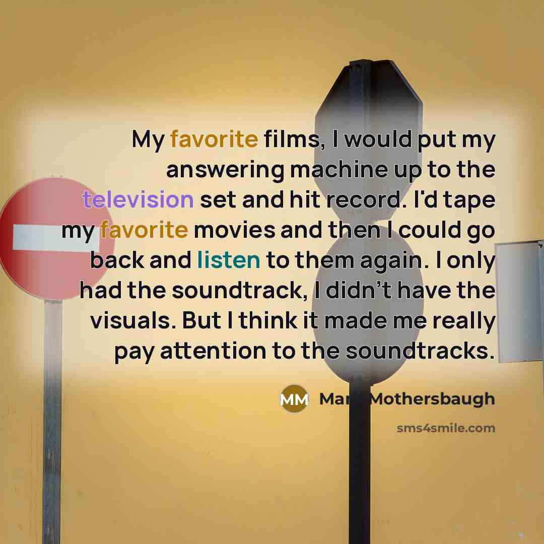 “My favorite films, I would put my answering machine up to the television set and hit record. I'd tape my favorite movies and then I could go back and listen to them again. I only had the soundtrack, I didn't have the visuals. But I think it made me really pay attention to the soundtracks.” quote by Mark Mothersbaugh