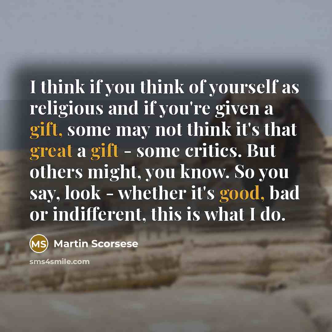 “I think if you think of yourself as religious and if you're given a gift, some may not think it's that great a gift - some critics. But others might, you know. So you say, look - whether it's good, bad or indifferent, this is what I do.” quote by Martin Scorsese