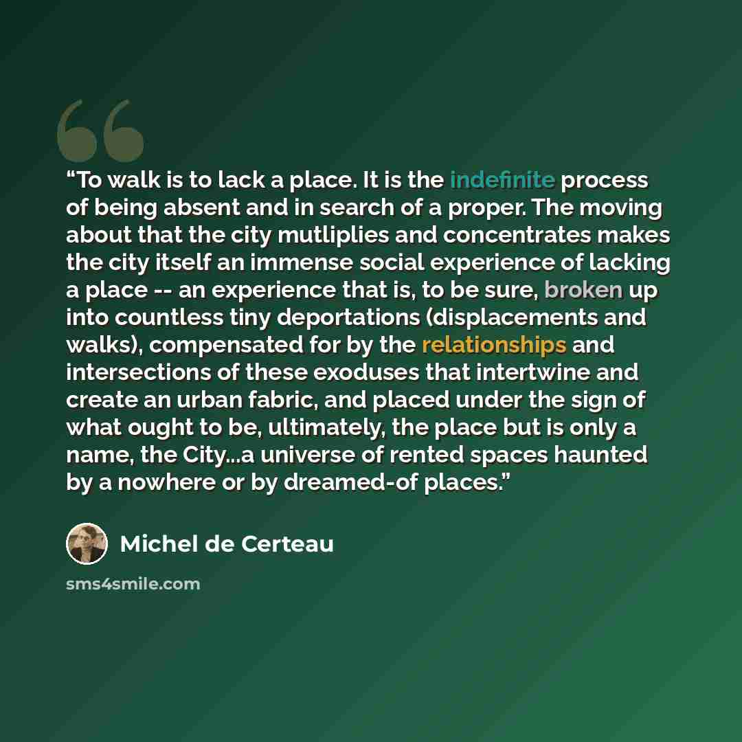 “To walk is to lack a place. It is the indefinite process of being absent and in search of a proper. The moving about that the city mutliplies and concentrates makes the city itself an immense social experience of lacking a place -- an experience that is, to be sure, broken up into countless tiny…” quote by Michel de Certeau