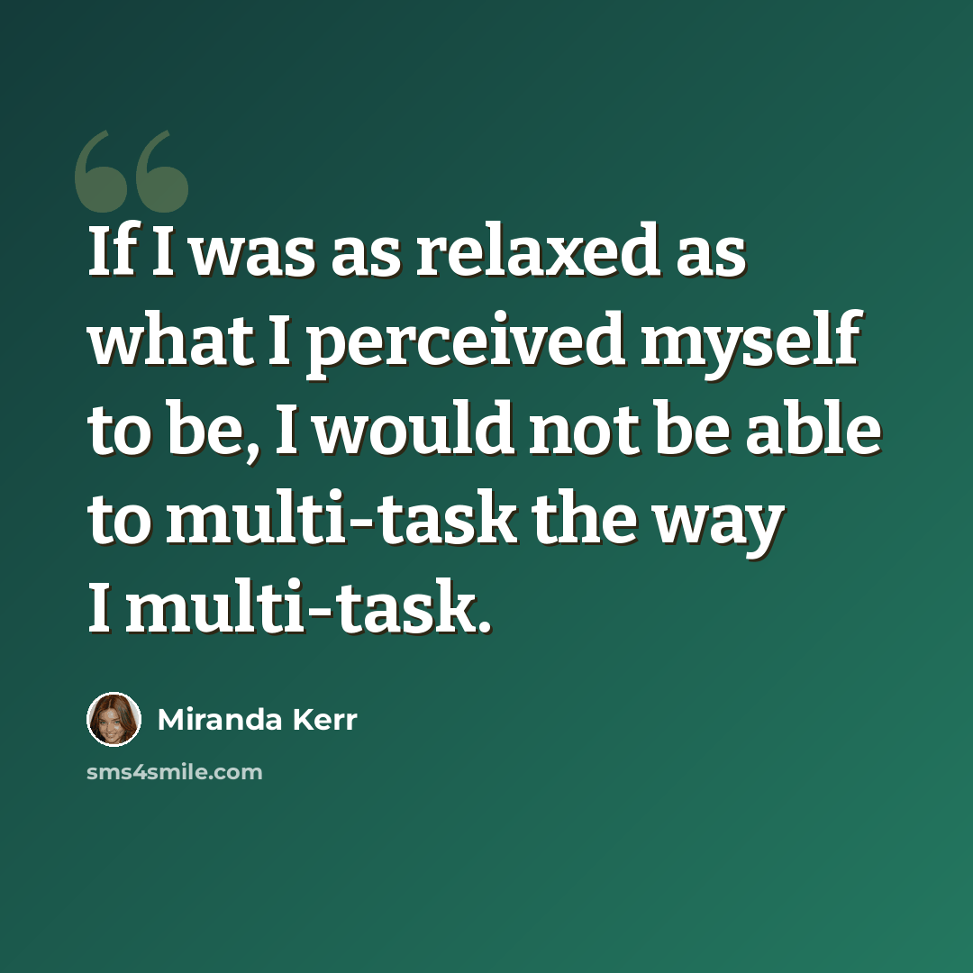 “If I was as relaxed as what I perceived myself to be, I would not be able to multi-task the way I multi-task.” quote by Miranda Kerr