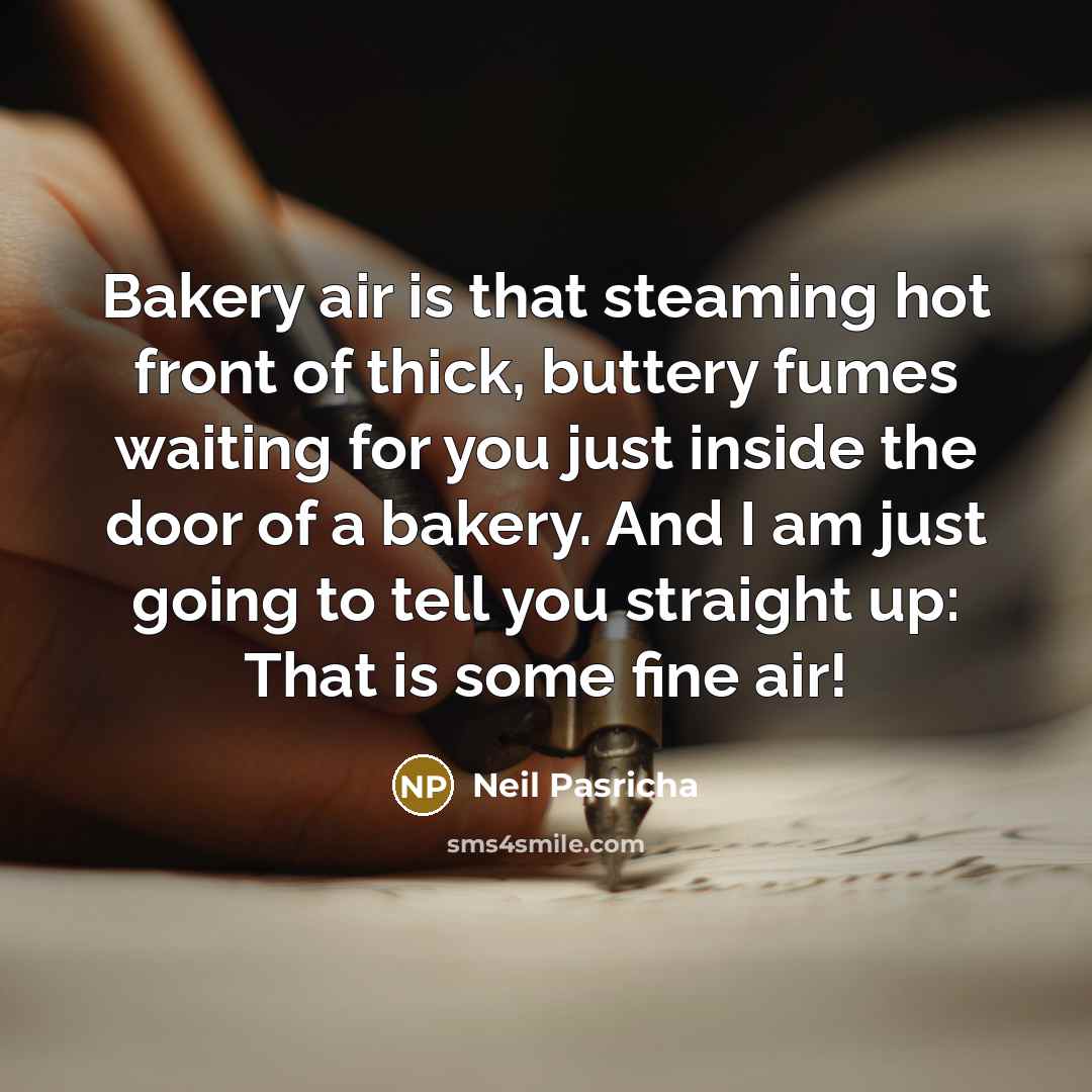 “Bakery air is that steaming hot front of thick, buttery fumes waiting for you just inside the door of a bakery. And I am just going to tell you straight up: That is some fine air!” quote by Neil Pasricha
