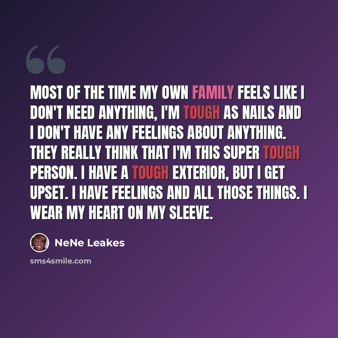 “Most of the time my own family feels like I don't need anything, I'm tough as nails and I don't have any feelings about anything. They really think that I'm this super tough person. I have a tough exterior, but I get upset. I have feelings and all those things. I wear my heart on my sleeve.” quote by NeNe Leakes